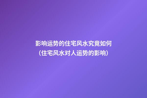 影响运势的住宅风水究竟如何（住宅风水对人运势的影响）