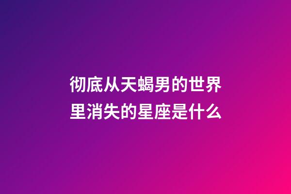 彻底从天蝎男的世界里消失的星座是什么-第1张-星座运势-玄机派