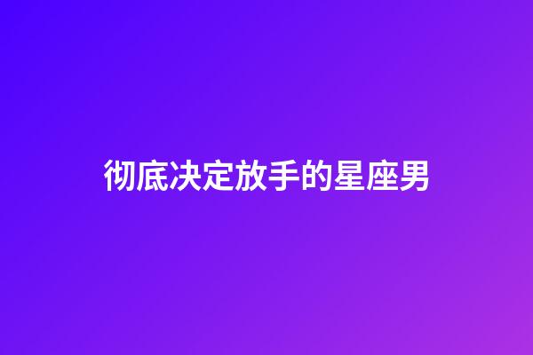 彻底决定放手的星座男-第1张-星座运势-玄机派