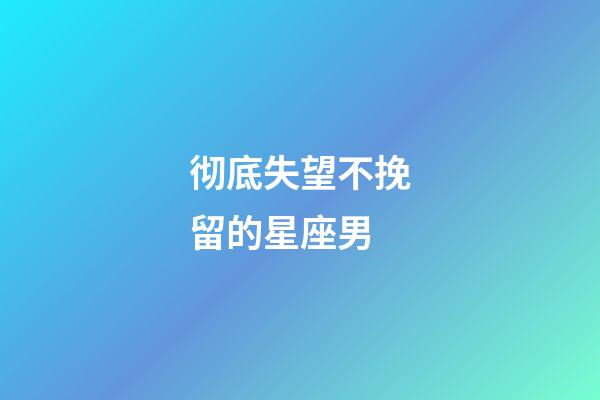 彻底失望不挽留的星座男-第1张-星座运势-玄机派