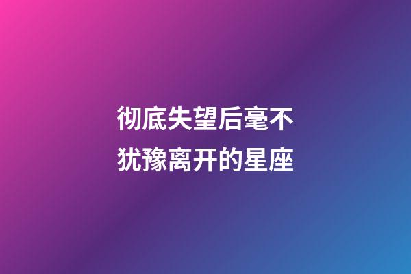 彻底失望后毫不犹豫离开的星座-第1张-星座运势-玄机派