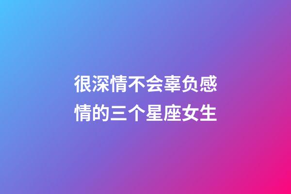 很深情不会辜负感情的三个星座女生-第1张-星座运势-玄机派