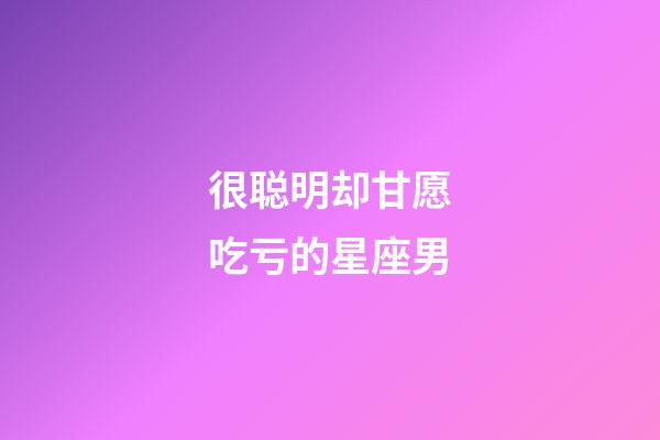 很聪明却甘愿吃亏的星座男