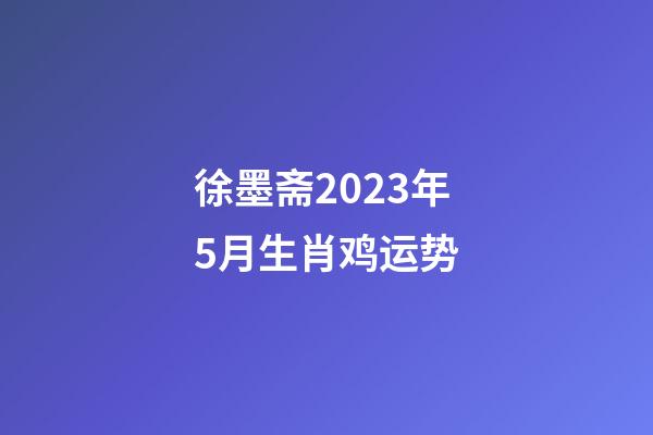 徐墨斋2023年5月生肖鸡运势
