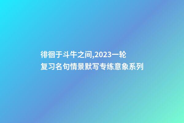 徘徊于斗牛之间,2023一轮复习名句情景默写专练意象系列-第1张-观点-玄机派