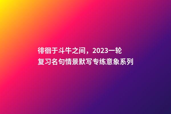 徘徊于斗牛之间，2023一轮复习名句情景默写专练意象系列-第1张-观点-玄机派