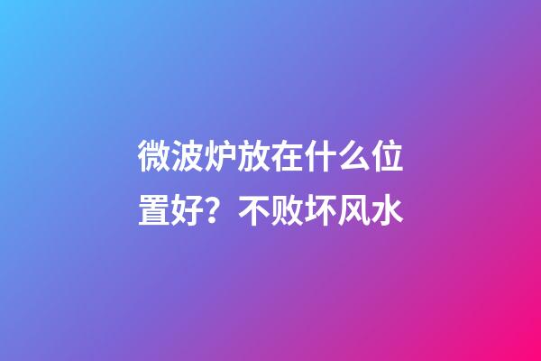 微波炉放在什么位置好？不败坏风水