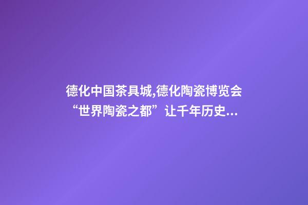 德化中国茶具城,德化陶瓷博览会“世界陶瓷之都”让千年历史文化“活”起来-第1张-观点-玄机派
