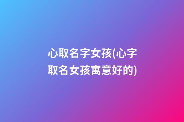 心取名字女孩(心字取名女孩寓意好的)