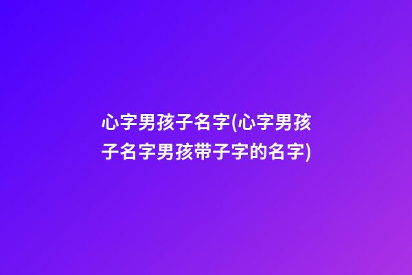 心字男孩子名字(心字男孩子名字男孩带子字的名字)