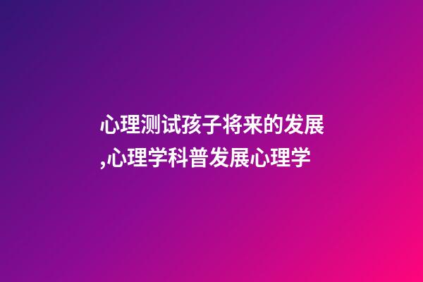 心理测试孩子将来的发展,心理学科普(14)发展心理学-第1张-观点-玄机派