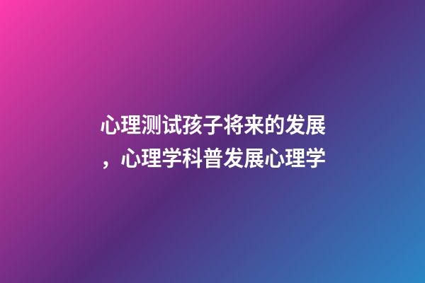 心理测试孩子将来的发展，心理学科普(14)发展心理学-第1张-观点-玄机派