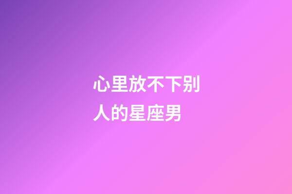 心里放不下别人的星座男-第1张-星座运势-玄机派