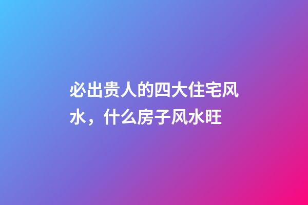 必出贵人的四大住宅风水，什么房子风水旺