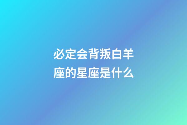 必定会背叛白羊座的星座是什么-第1张-星座运势-玄机派