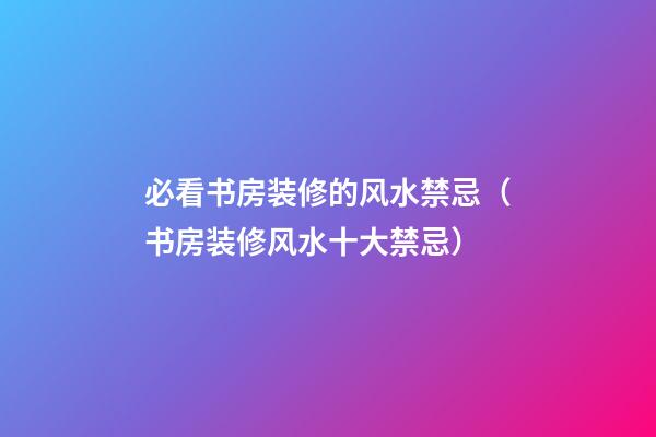 必看书房装修的风水禁忌（书房装修风水十大禁忌）