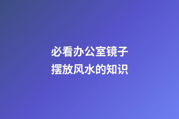必看办公室镜子摆放风水的知识