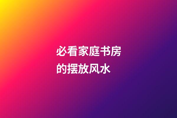 必看家庭书房的摆放风水