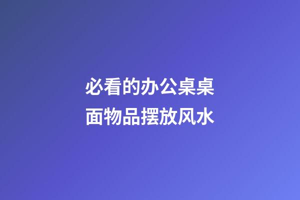 必看的办公桌桌面物品摆放风水