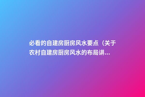 必看的自建房厨房风水要点（关于农村自建房厨房风水的布局讲解）