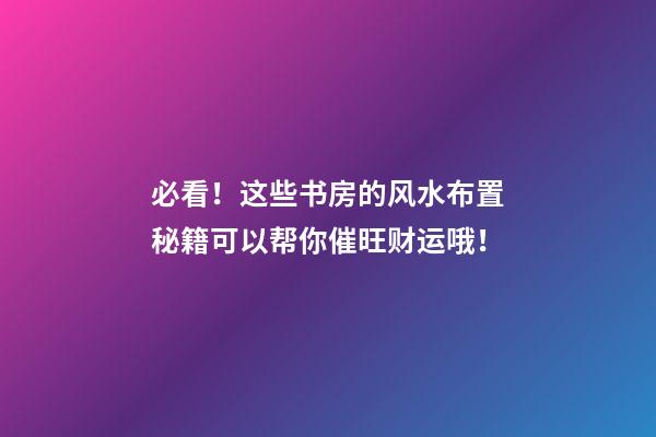 必看！这些书房的风水布置秘籍可以帮你催旺财运哦！