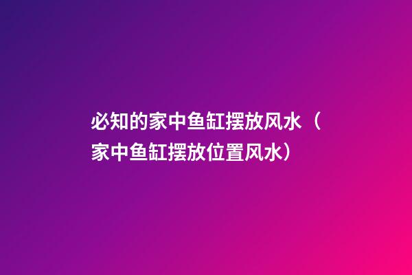 必知的家中鱼缸摆放风水（家中鱼缸摆放位置风水）