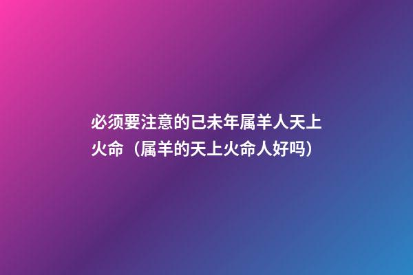 必须要注意的己未年属羊人天上火命（属羊的天上火命人好吗）