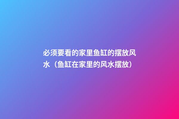 必须要看的家里鱼缸的摆放风水（鱼缸在家里的风水摆放）