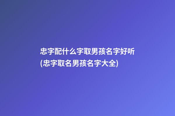 忠字配什么字取男孩名字好听(忠字取名男孩名字大全)