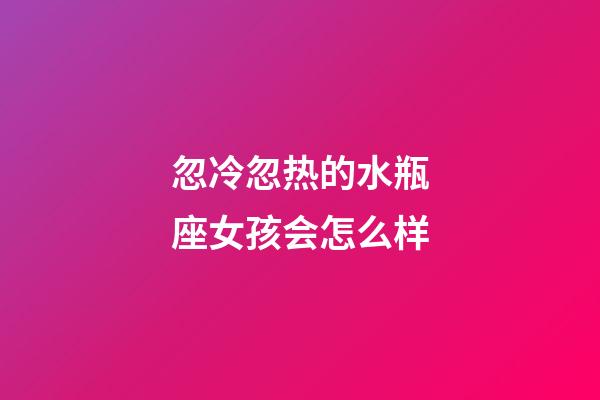 忽冷忽热的水瓶座女孩会怎么样-第1张-星座运势-玄机派