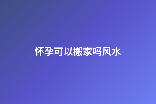怀孕可以搬家吗风水
