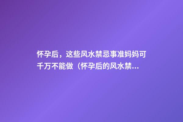 怀孕后，这些风水禁忌事准妈妈可千万不能做（怀孕后的风水禁忌什么）
