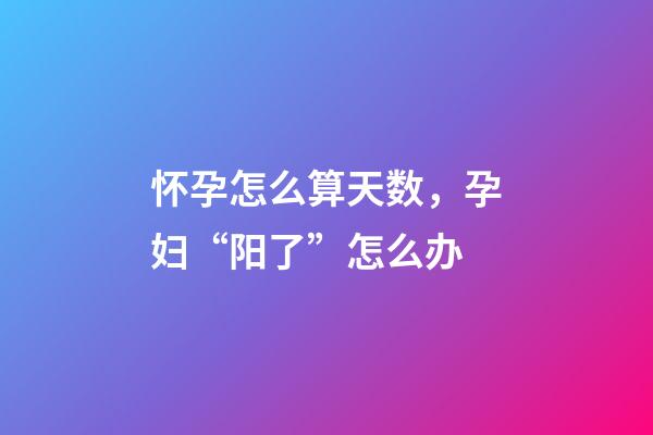 怀孕怎么算天数，孕妇“阳了”怎么办-第1张-观点-玄机派