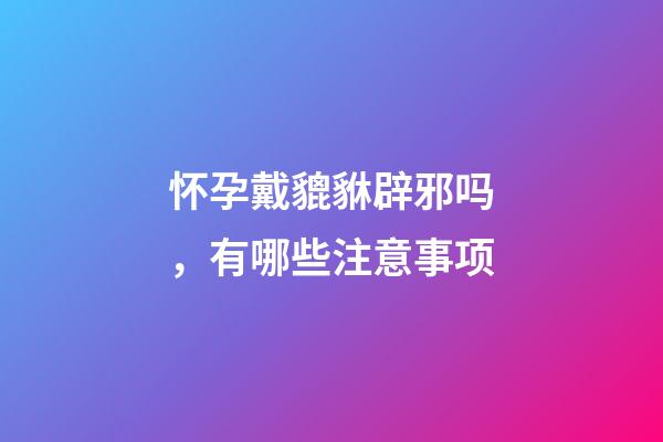 怀孕戴貔貅辟邪吗，有哪些注意事项