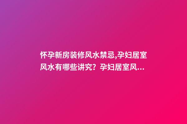 怀孕新房装修风水禁忌,孕妇居室风水有哪些讲究？孕妇居室风水装修攻略