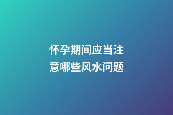 怀孕期间应当注意哪些风水问题
