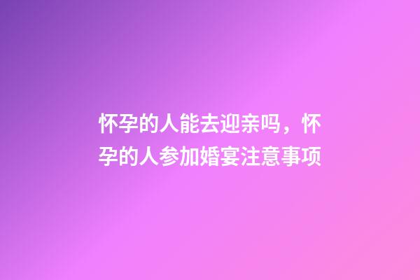 怀孕的人能去迎亲吗，怀孕的人参加婚宴注意事项