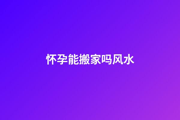 怀孕能搬家吗风水