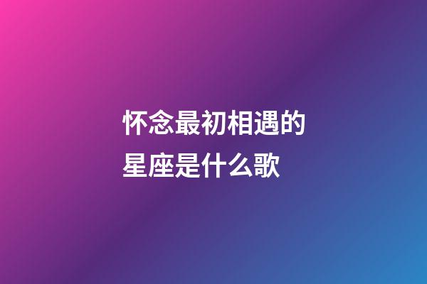 怀念最初相遇的星座是什么歌