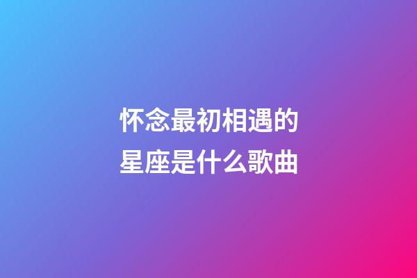 怀念最初相遇的星座是什么歌曲