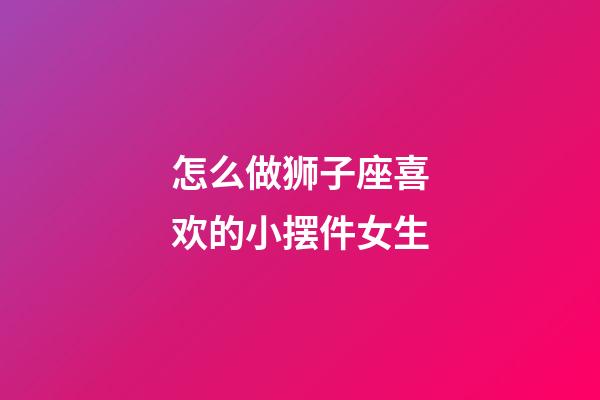 怎么做狮子座喜欢的小摆件女生