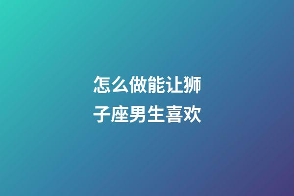 怎么做能让狮子座男生喜欢-第1张-星座运势-玄机派