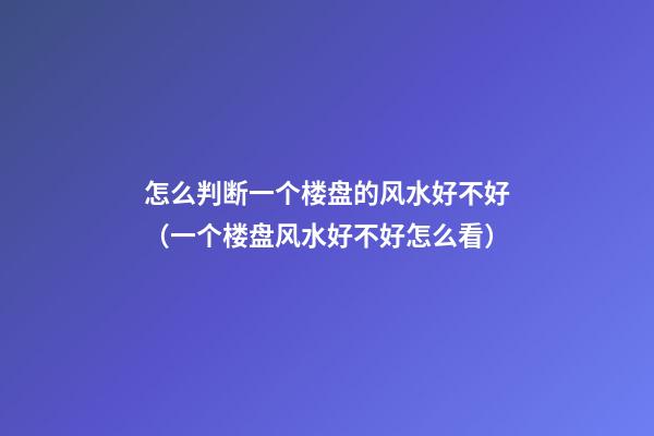 怎么判断一个楼盘的风水好不好（一个楼盘风水好不好怎么看）