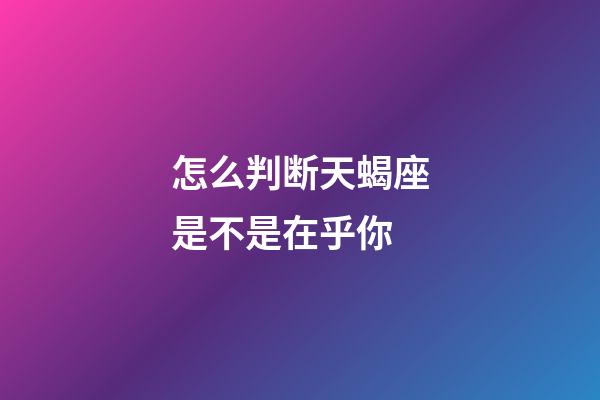 怎么判断天蝎座是不是在乎你-第1张-星座运势-玄机派