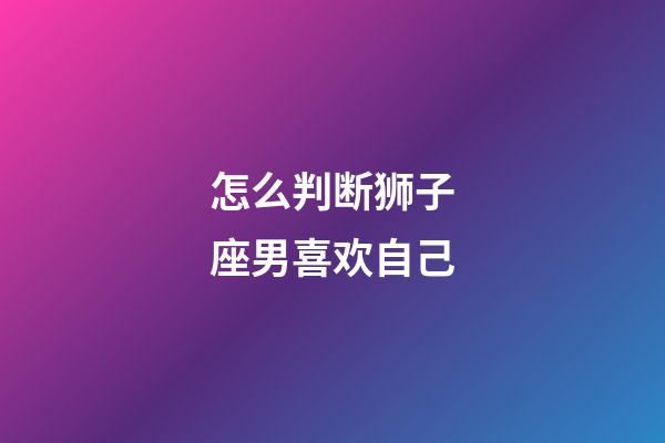 怎么判断狮子座男喜欢自己-第1张-星座运势-玄机派