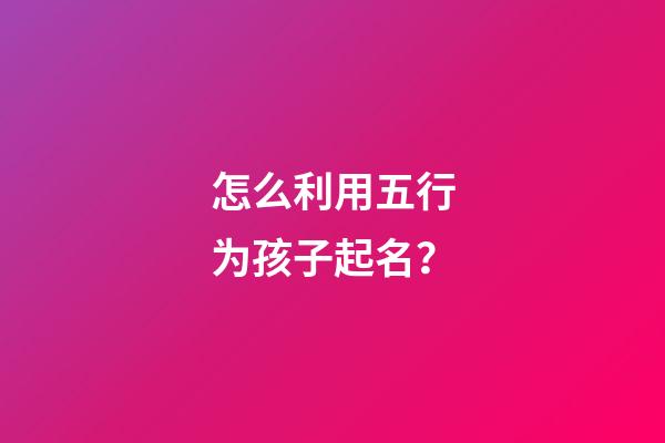 怎么利用五行为孩子起名？
