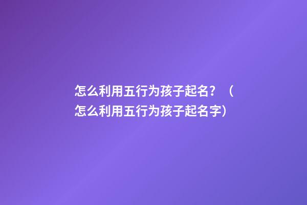 怎么利用五行为孩子起名？（怎么利用五行为孩子起名字）