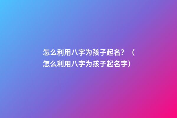 怎么利用八字为孩子起名？（怎么利用八字为孩子起名字）