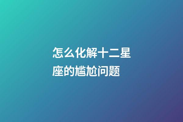 怎么化解十二星座的尴尬问题-第1张-星座运势-玄机派