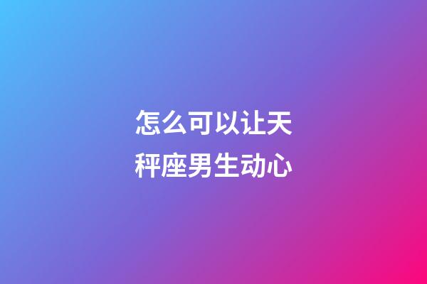怎么可以让天秤座男生动心-第1张-星座运势-玄机派